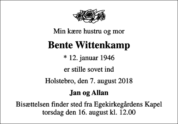 <p>Min kære hustru og mor<br />Bente Wittenkamp<br />* 12. januar 1946<br />er stille sovet ind<br />Holstebro, den 7. august 2018<br />Jan og Allan<br />Bisættelsen finder sted fra Egekirkegårdens Kapel torsdag den 16. august kl. 12.00</p>
