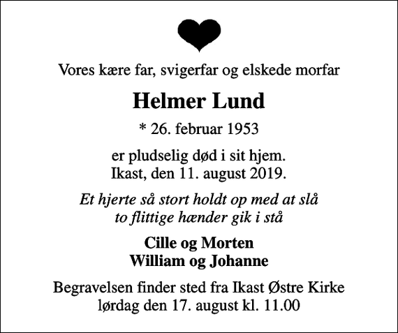 <p>Vores kære far, svigerfar og elskede morfar<br />Helmer Lund<br />* 26. februar 1953<br />er pludselig død i sit hjem. Ikast, den 11. august 2019.<br />Et hjerte så stort holdt op med at slå to flittige hænder gik i stå<br />Cille og Morten William og Johanne<br />Begravelsen finder sted fra Ikast Østre Kirke lørdag den 17. august kl. 11.00</p>