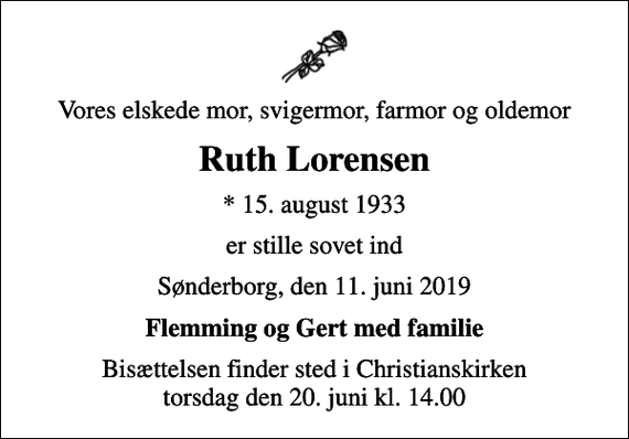 <p>Vores elskede mor, svigermor, farmor og oldemor<br />Ruth Lorensen<br />* 15. august 1933<br />er stille sovet ind<br />Sønderborg, den 11. juni 2019<br />Flemming og Gert med familie<br />Bisættelsen finder sted i Christianskirken torsdag den 20. juni kl. 14.00</p>
