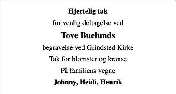 <p>Hjertelig tak<br />for venlig deltagelse ved<br />Tove Buelunds<br />begravelse ved Grindsted Kirke<br />Tak for blomster og kranse<br />På familiens vegne<br />Johnny, Heidi, Henrik</p>