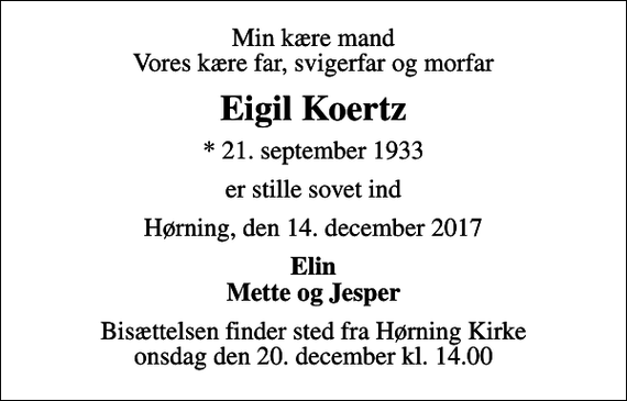 <p>Min kære mand Vores kære far, svigerfar og morfar<br />Eigil Koertz<br />* 21. september 1933<br />er stille sovet ind<br />Hørning, den 14. december 2017<br />Elin Mette og Jesper<br />Bisættelsen finder sted fra Hørning Kirke onsdag den 20. december kl. 14.00</p>