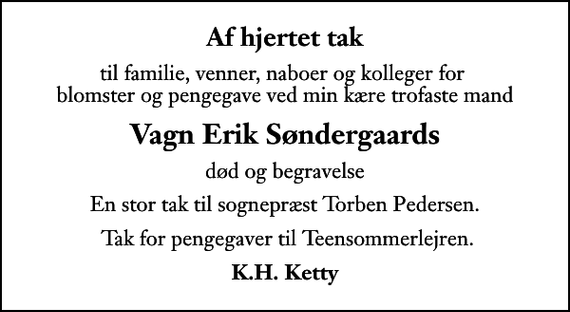 <p>Af hjertet tak<br />til familie, venner, naboer og kolleger for blomster og pengegave ved min kære trofaste mand<br />Vagn Erik Søndergaards<br />død og begravelse<br />En stor tak til sognepræst Torben Pedersen.<br />Tak for pengegaver til Teensommerlejren.<br />K.H. Ketty</p>