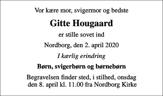 <p>Vor kære mor, svigermor og bedste<br />Gitte Hougaard<br />er stille sovet ind<br />Nordborg, den 2. april 2020<br />I kærlig erindring<br />Børn, svigerbørn og børnebørn<br />Begravelsen finder sted, i stilhed, onsdag den 8. april kl. 11.00 fra Nordborg Kirke</p>