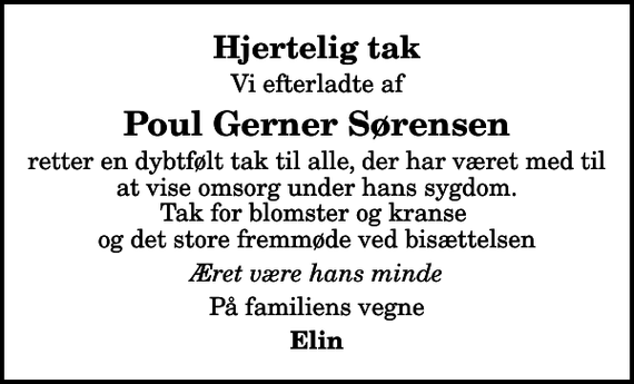 <p>Hjertelig tak<br />Vi efterladte af<br />Poul Gerner Sørensen<br />retter en dybtfølt tak til alle, der har været med til at vise omsorg under hans sygdom. Tak for blomster og kranse og det store fremmøde ved bisættelsen<br />Æret være hans minde<br />På familiens vegne<br />Elin</p>