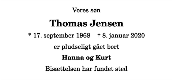 <p>Vores søn<br />Thomas Jensen<br />* 17. september 1968 ✝ 8. januar 2020<br />er pludseligt gået bort<br />Hanna og Kurt<br />Bisættelsen har fundet sted</p>