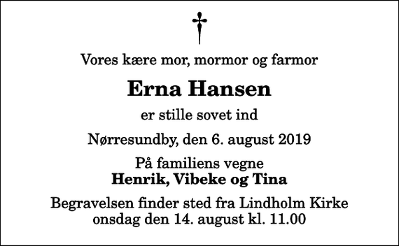 <p>Vores kære mor, mormor og farmor<br />Erna Hansen<br />er stille sovet ind<br />Nørresundby, den 6. august 2019<br />På familiens vegne<br />Henrik, Vibeke og Tina<br />Begravelsen finder sted fra Lindholm Kirke onsdag den 14. august kl. 11.00</p>