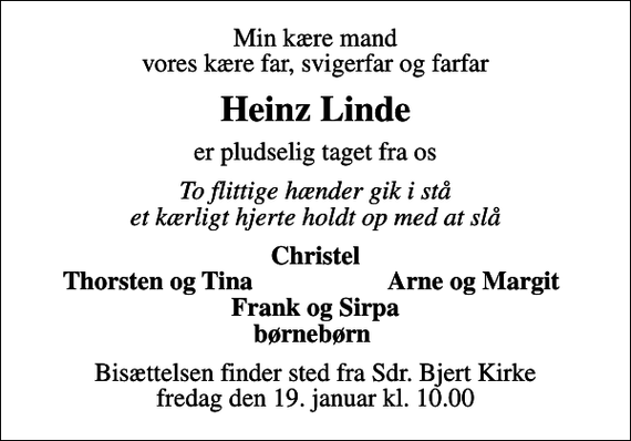 <p>Min kære mand vores kære far, svigerfar og farfar<br />Heinz Linde<br />er pludselig taget fra os<br />To flittige hænder gik i stå et kærligt hjerte holdt op med at slå<br />Christel<br />Thorsten og Tina<br />Arne og Margit<br />Bisættelsen finder sted fra Sdr. Bjert Kirke fredag den 19. januar kl. 10.00</p>