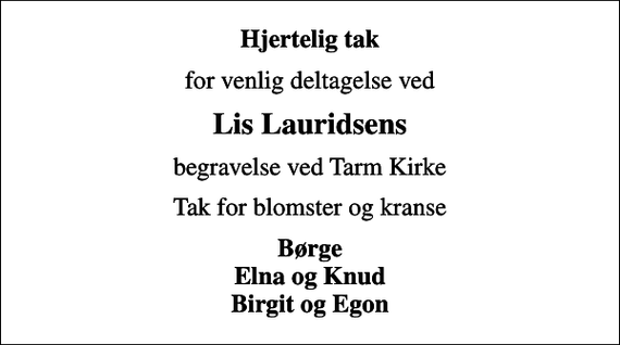 <p>Hjertelig tak<br />for venlig deltagelse ved<br />Lis Lauridsens<br />begravelse ved Tarm Kirke<br />Tak for blomster og kranse<br />Børge Elna og Knud Birgit og Egon</p>