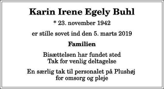 <p>Karin Irene Egely Buhl<br />* 23. november 1942<br />er stille sovet ind den 5. marts 2019<br />Familien<br />Bisættelsen har fundet sted Tak for venlig deltagelse<br />En særlig tak til personalet på Plushøj for omsorg og pleje</p>