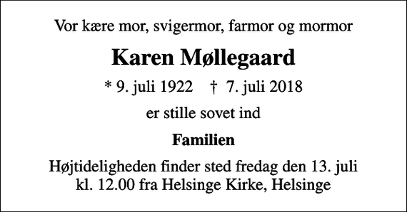 <p>Vor kære mor, svigermor, farmor og mormor<br />Karen Møllegaard<br />* 9. juli 1922 ✝ 7. juli 2018<br />er stille sovet ind<br />Familien<br />Højtideligheden finder sted fredag den 13. juli kl. 12.00 fra Helsinge Kirke, Helsinge</p>