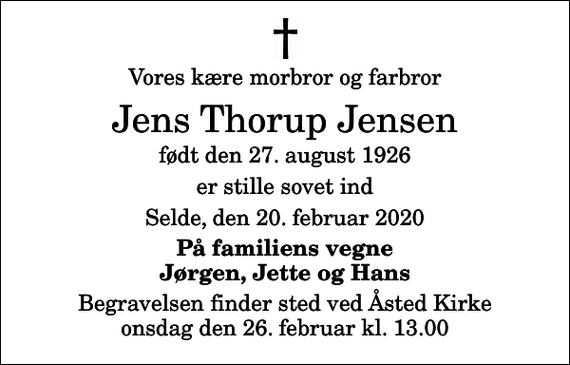 <p>Vores kære morbror og farbror<br />Jens Thorup Jensen<br />født den 27. august 1926<br />er stille sovet ind<br />Selde, den 20. februar 2020<br />På familiens vegne Jørgen, Jette og Hans<br />Begravelsen finder sted ved Åsted Kirke onsdag den 26. februar kl. 13.00</p>