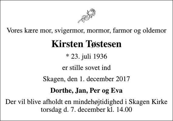 <p>Vores kære mor, svigermor, mormor, farmor og oldemor<br />Kirsten Tøstesen<br />* 23. juli 1936<br />er stille sovet ind<br />Skagen, den 1. december 2017<br />Dorthe, Jan, Per og Eva<br />Der vil blive afholdt en mindehøjtidighed i Skagen Kirke torsdag d. 7. december kl. 14.00</p>