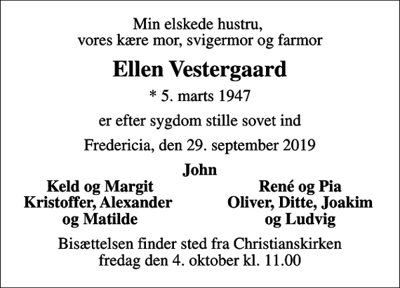 <p>Min elskede hustru, vores kære mor, svigermor og farmor<br />Ellen Vestergaard<br />* 5. marts 1947<br />er efter sygdom stille sovet ind<br />Fredericia, den 29. september 2019<br />John<br />Keld og Margit<br />René og Pia<br />Kristoffer, Alexander<br />Oliver, Ditte, Joakim<br />og Matilde<br />og Ludvig<br />Bisættelsen finder sted fra Christianskirken fredag den 4. oktober kl. 11.00</p>