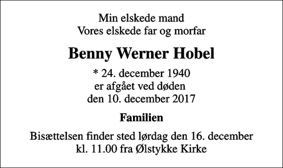 <p>Min elskede mand Vores elskede far og morfar<br />Benny Werner Hobel<br />* 24. december 1940 er afgået ved døden den 10. december 2017<br />Familien<br />Bisættelsen finder sted lørdag den 16. december kl. 11.00 fra Ølstykke Kirke</p>