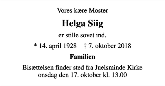 <p>Vores kære Moster<br />Helga Siig<br />er stille sovet ind.<br />* 14. april 1928 ✝ 7. oktober 2018<br />Familien<br />Bisættelsen finder sted fra Juelsminde Kirke onsdag den 17. oktober kl. 13.00</p>