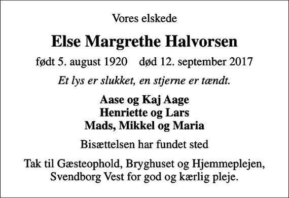 <p>Vores elskede<br />Else Margrethe Halvorsen<br />født 5. august 1920 død 12. september 2017<br />Et lys er slukket, en stjerne er tændt.<br />Aase og Kaj Aage Henriette og Lars Mads, Mikkel og Maria<br />Bisættelsen har fundet sted<br />Tak til Gæsteophold, Bryghuset og Hjemmeplejen, Svendborg Vest for god og kærlig pleje.</p>