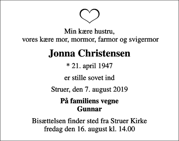 <p>Min kære hustru, vores kære mor, mormor, farmor og svigermor<br />Jonna Christensen<br />* 21. april 1947<br />er stille sovet ind<br />Struer, den 7. august 2019<br />På familiens vegne Gunnar<br />Bisættelsen finder sted fra Struer Kirke fredag den 16. august kl. 14.00</p>