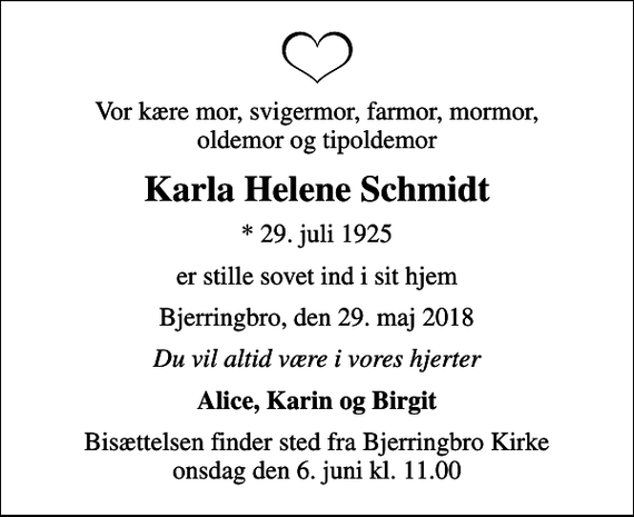<p>Vor kære mor, svigermor, farmor, mormor, oldemor og tipoldemor<br />Karla Helene Schmidt<br />* 29. juli 1925<br />er stille sovet ind i sit hjem<br />Bjerringbro, den 29. maj 2018<br />Du vil altid være i vores hjerter<br />Alice, Karin og Birgit<br />Bisættelsen finder sted fra Bjerringbro Kirke onsdag den 6. juni kl. 11.00</p>