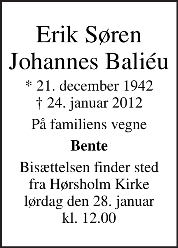 <p>Erik Søren Johannes Baliéu<br />* 21. december 1942<br />✝ 24. januar 2012<br />På familiens vegne<br />Bente<br />Bisættelsen finder sted fra Hørsholm Kirke lørdag den 28. januar kl. 12.00</p>