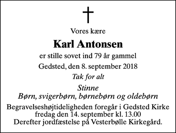 <p>Vores kære<br />Karl Antonsen<br />er stille sovet ind 79 år gammel<br />Gedsted, den 8. september 2018<br />Tak for alt<br />Stinne Børn, svigerbørn, børnebørn og oldebørn<br />Begravelseshøjtideligheden foregår i Gedsted Kirke fredag den 14. september kl. 13.00 Derefter jordfæstelse på Vesterbølle Kirkegård.</p>