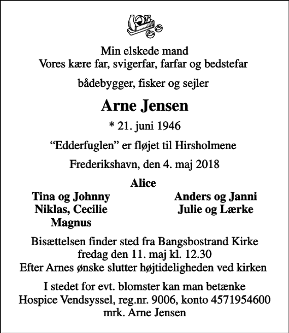 <p>Min elskede mand Vores kære far, svigerfar, farfar og bedstefar<br />bådebygger, fisker og sejler<br />Arne Jensen<br />* 21. juni 1946<br />Edderfuglen er fløjet til Hirsholmene<br />Frederikshavn, den 4. maj 2018<br />Alice<br />Tina og Johnny<br />Anders og Janni<br />Niklas, Cecilie<br />Julie og Lærke<br />Magnus<br />Bisættelsen finder sted fra Bangsbostrand Kirke fredag den 11. maj kl. 12.30 Efter Arnes ønske slutter højtideligheden ved kirken<br />I stedet for evt. blomster kan man betænke<br />Hospice Vendsyssel reg.nr.9006,konto4571954600mrk. Arne<br />Jensen</p>
