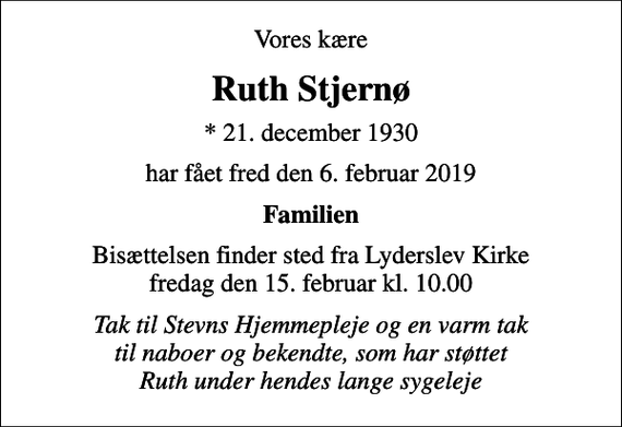 <p>Vores kære<br />Ruth Stjernø<br />* 21. december 1930<br />har fået fred den 6. februar 2019<br />Familien<br />Bisættelsen finder sted fra Lyderslev Kirke fredag den 15. februar kl. 10.00<br />Tak til Stevns Hjemmepleje og en varm tak til naboer og bekendte, som har støttet Ruth under hendes lange sygeleje</p>
