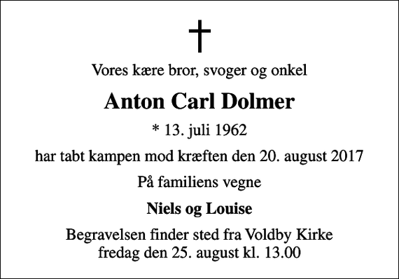 <p>Vores kære bror, svoger og onkel<br />Anton Carl Dolmer<br />* 13. juli 1962<br />har tabt kampen mod kræften den 20. august 2017<br />På familiens vegne<br />Niels og Louise<br />Begravelsen finder sted fra Voldby Kirke fredag den 25. august kl. 13.00</p>