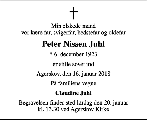 <p>Min elskede mand vor kære far, svigerfar, bedstefar og oldefar<br />Peter Nissen Juhl<br />* 6. december 1923<br />er stille sovet ind<br />Agerskov, den 16. januar 2018<br />På familiens vegne<br />Claudine Juhl<br />Begravelsen finder sted lørdag den 20. januar kl. 13.30 ved Agerskov Kirke</p>