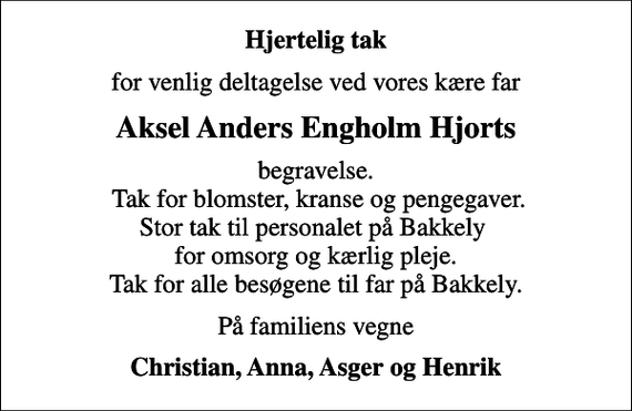 <p>Hjertelig tak<br />for venlig deltagelse ved vores kære far<br />Aksel Anders Engholm Hjorts<br />begravelse. Tak for blomster, kranse og pengegaver. Stor tak til personalet på Bakkely for omsorg og kærlig pleje. Tak for alle besøgene til far på Bakkely.<br />På familiens vegne<br />Christian, Anna, Asger og Henrik</p>