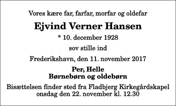 <p>Vores kære far, farfar, morfar og oldefar<br />Ejvind Verner Hansen<br />* 10. december 1928<br />sov stille ind<br />Frederikshavn, den 11. november 2017<br />Per, Helle Børnebørn og oldebørn<br />Bisættelsen finder sted fra Fladbjerg Kirkegårdskapel onsdag den 22. november kl. 12.30</p>