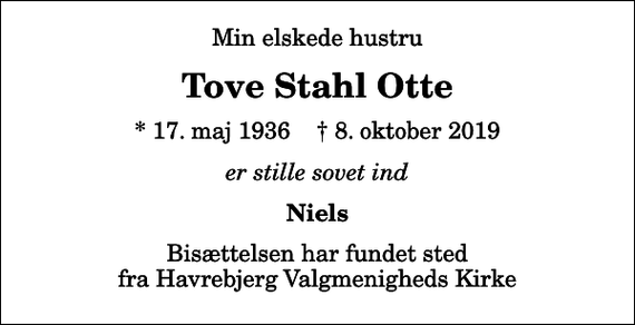 <p>Min elskede hustru<br />Tove Stahl Otte<br />* 17. maj 1936 ✝ 8. oktober 2019<br />er stille sovet ind<br />Niels<br />Bisættelsen har fundet sted fra Havrebjerg Valgmenigheds Kirke</p>