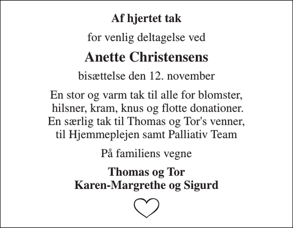 <p>Af hjertet tak<br />for venlig deltagelse ved<br />Anette Christensens<br />bisættelse den 12. november<br />En stor og varm tak til alle for blomster, hilsner, kram, knus og flotte donationer. En særlig tak til Thomas og Tor's venner, til Hjemmeplejen samt Palliativ Team<br />På familiens vegne<br />Thomas og Tor Karen-Margrethe og Sigurd</p>