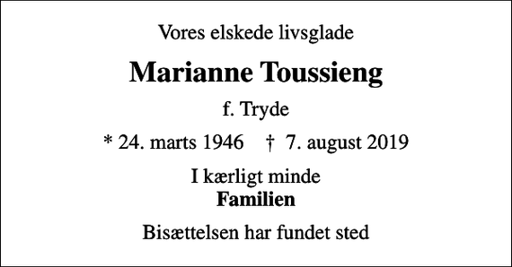 <p>Vores elskede livsglade<br />Marianne Toussieng<br />f. Tryde<br />* 24. marts 1946 ✝ 7. august 2019<br />I kærligt minde <em>Familien<br />Bisættelsen har fundet sted</em></p>