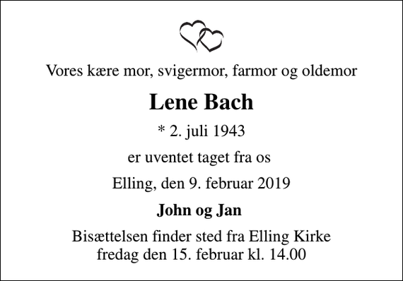 <p>Vores kære mor, svigermor, farmor og oldemor<br />Lene Bach<br />* 2. juli 1943<br />er uventet taget fra os<br />Elling, den 9. februar 2019<br />John og Jan<br />Bisættelsen finder sted fra Elling Kirke fredag den 15. februar kl. 14.00</p>