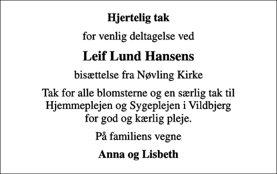 <p>Hjertelig tak<br />for venlig deltagelse ved<br />Leif Lund Hansens<br />bisættelse fra Nøvling Kirke<br />Tak for alle blomsterne og en særlig tak til Hjemmeplejen og Sygeplejen i Vildbjerg for god og kærlig pleje.<br />På familiens vegne<br />Anna og Lisbeth</p>