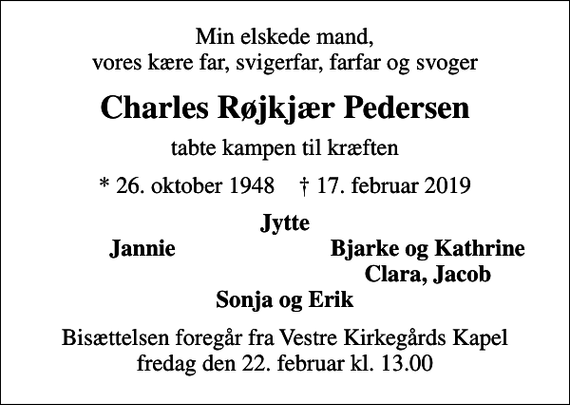 <p>Min elskede mand, vores kære far, svigerfar, farfar og svoger<br />Charles Røjkjær Pedersen<br />tabte kampen til kræften<br />* 26. oktober 1948 ✝ 17. februar 2019<br />Jytte<br />Jannie<br />Bjarke og Kathrine<br />Clara, Jacob<br />Bisættelsen foregår fra Vestre Kirkegårds Kapel fredag den 22. februar kl. 13.00</p>