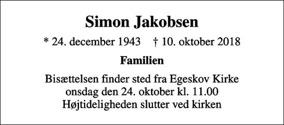 <p>Simon Jakobsen<br />* 24. december 1943 ✝ 10. oktober 2018<br />Familien<br />Bisættelsen finder sted fra Egeskov Kirke onsdag den 24. oktober kl. 11.00 Højtideligheden slutter ved kirken</p>