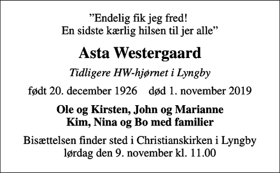 <p>Endelig fik jeg fred! En sidste kærlig hilsen til jer alle<br />Asta Westergaard<br />Tidligere HW-hjørnet i Lyngby<br />født 20. december 1926 død 1. november 2019<br />Ole og Kirsten, John og Marianne Kim, Nina og Bo med familier<br />Bisættelsen finder sted i Christianskirken i Lyngby lørdag den 9. november kl. 11.00</p>
