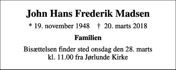 <p>John Hans Frederik Madsen<br />* 19. november 1948 ✝ 20. marts 2018<br />Familien<br />Bisættelsen finder sted onsdag den 28. marts kl. 11.00 fra Jørlunde Kirke</p>