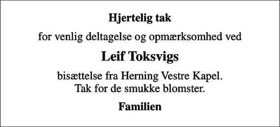 <p>Hjertelig tak<br />for venlig deltagelse og opmærksomhed ved<br />Leif Toksvigs<br />bisættelse fra Herning Vestre Kapel. Tak for de smukke blomster.<br />Familien</p>