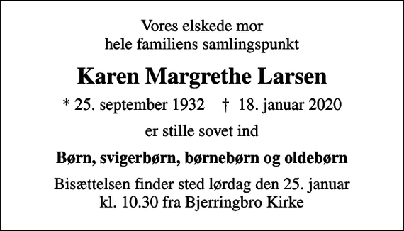 <p>Vores elskede mor hele familiens samlingspunkt<br />Karen Margrethe Larsen<br />* 25. september 1932 ✝ 18. januar 2020<br />er stille sovet ind<br />Børn, svigerbørn, børnebørn og oldebørn<br />Bisættelsen finder sted lørdag den 25. januar kl. 10.30 fra Bjerringbro Kirke</p>