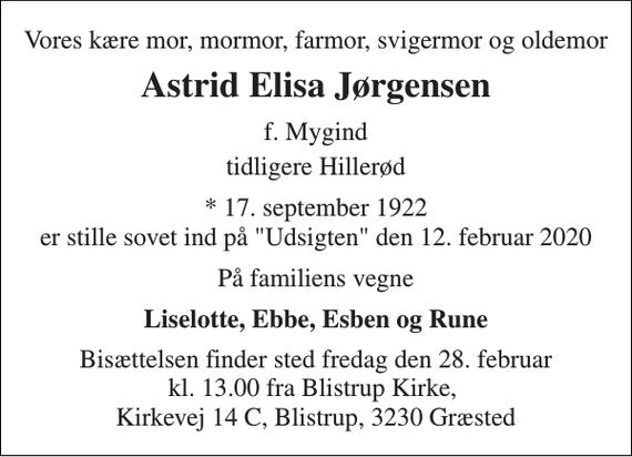 <p>Vores kære mor, mormor, farmor, svigermor og oldemor<br />Astrid Elisa Jørgensen<br />f. Mygind<br />tidligere Hillerød<br />*​ 17. september 1922<br />er stille sovet ind på &quot;Udsigten&quot; den 12. februar 2020<br />På familiens vegne<br />Liselotte, Ebbe, Esben og Rune<br />Bisættelsen finder sted fredag den 28. februar kl. 13.00 fra Blistrup Kirke, Kirkevej 14 C, Blistrup, 3230 Græsted</p>