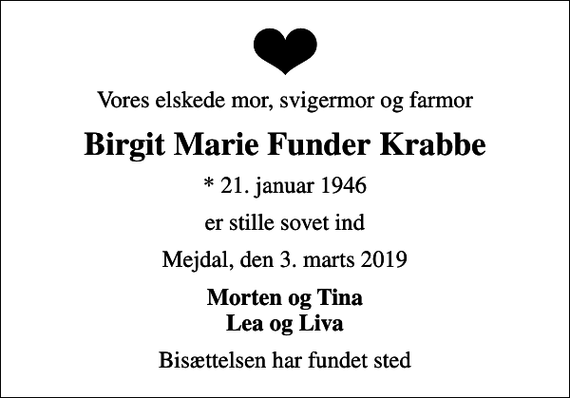 <p>Vores elskede mor, svigermor og farmor<br />Birgit Marie Funder Krabbe<br />* 21. januar 1946<br />er stille sovet ind<br />Mejdal, den 3. marts 2019<br />Morten og Tina Lea og Liva<br />Bisættelsen har fundet sted</p>
