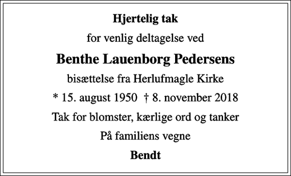 <p>Hjertelig tak<br />for venlig deltagelse ved<br />Benthe Lauenborg Pedersens<br />bisættelse fra Herlufmagle Kirke<br />* 15. august 1950 8. november 2018<br />Tak for blomster, kærlige ord og tanker<br />På familiens vegne<br />Bendt</p>