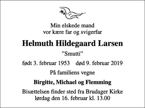 <p>Min elskede mand vor kære far og svigerfar<br />Helmuth Hildegaard Larsen<br />Smutti<br />født 3. februar 1953 død 9. februar 2019<br />På familiens vegne<br />Birgitte, Michael og Flemming<br />Bisættelsen finder sted fra Brudager Kirke lørdag den 16. februar kl. 13.00</p>