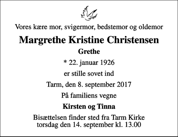 <p>Vores kære mor, svigermor, bedstemor og oldemor<br />Margrethe Kristine Christensen<br />Grethe<br />* 22. januar 1926<br />er stille sovet ind<br />Tarm, den 8. september 2017<br />På familiens vegne<br />Kirsten og Tinna<br />Bisættelsen finder sted fra Tarm Kirke torsdag den 14. september kl. 13.00</p>