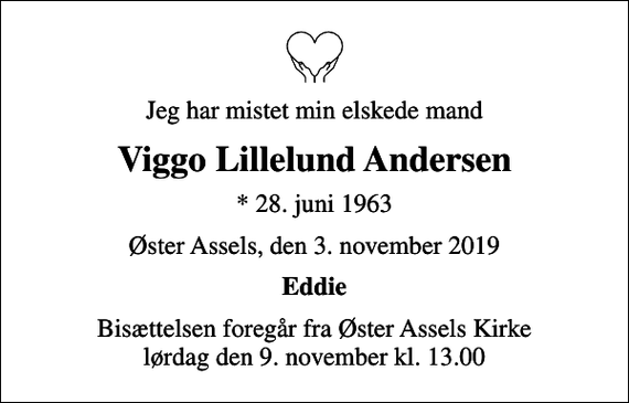 <p>Jeg har mistet min elskede mand<br />Viggo Lillelund Andersen<br />* 28. juni 1963<br />Øster Assels, den 3. november 2019<br />Eddie<br />Bisættelsen foregår fra Øster Assels Kirke lørdag den 9. november kl. 13.00</p>