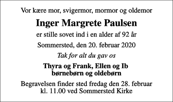 <p>Vor kære mor, svigermor, mormor og oldemor<br />Inger Margrete Paulsen<br />er stille sovet ind i en alder af 92 år<br />Sommersted, den 20. februar 2020<br />Tak for alt du gav os<br />Thyra og Frank, Ellen og Ib børnebørn og oldebørn<br />Begravelsen finder sted fredag den 28. februar kl. 11.00 ved Sommersted Kirke</p>