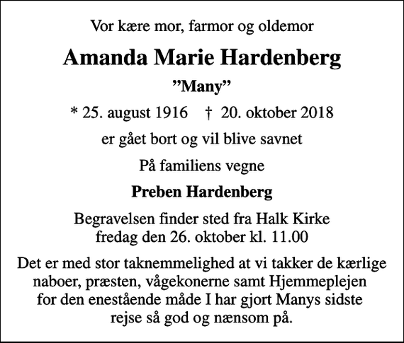 <p>Vor kære mor, farmor og oldemor<br />Amanda Marie Hardenberg<br />Many<br />* 25. august 1916 ✝ 20. oktober 2018<br />er gået bort og vil blive savnet<br />På familiens vegne<br />Preben Hardenberg<br />Begravelsen finder sted fra Halk Kirke fredag den 26. oktober kl. 11.00<br />Det er med stor taknemmelighed at vi takker de kærlige naboer, præsten, vågekonerne samt Hjemmeplejen for den enestående måde I har gjort Manys sidste rejse så god og nænsom på.</p>