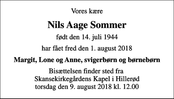 <p>Vores kære<br />Nils Aage Sommer<br />født den 14. juli 1944<br />har fået fred den 1. august 2018<br />Margit, Lone og Anne, svigerbørn og børnebørn<br />Bisættelsen finder sted fra Skansekirkegårdens Kapel i Hillerød torsdag den 9. august 2018 kl. 12.00</p>